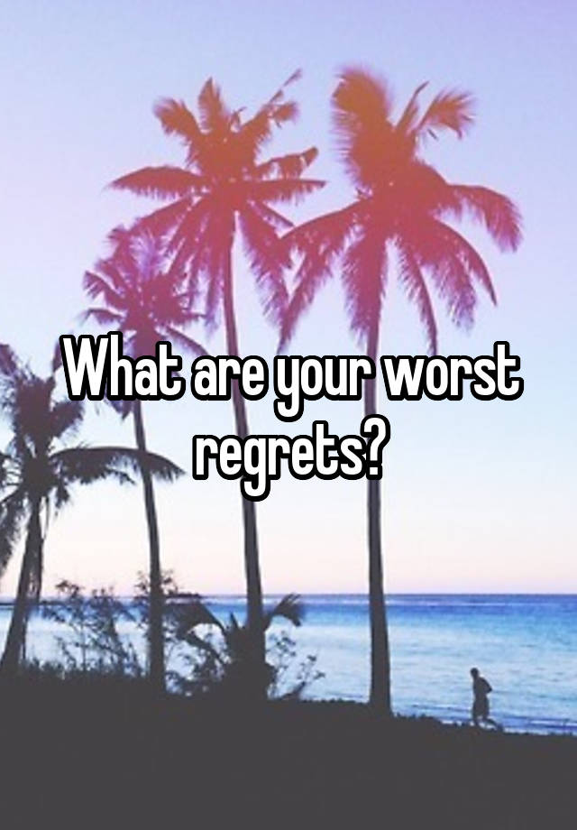 What are your worst regrets?