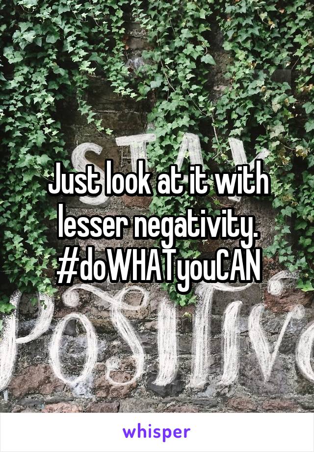 Just look at it with lesser negativity.
#doWHATyouCAN