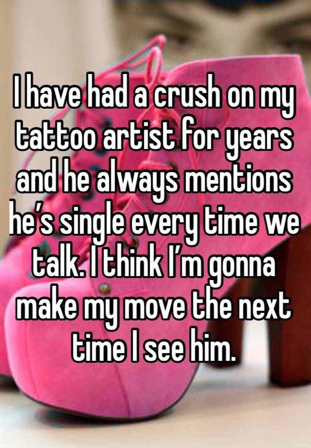 I have had a crush on my tattoo artist for years and he always mentions he’s single every time we talk. I think I’m gonna make my move the next time I see him.