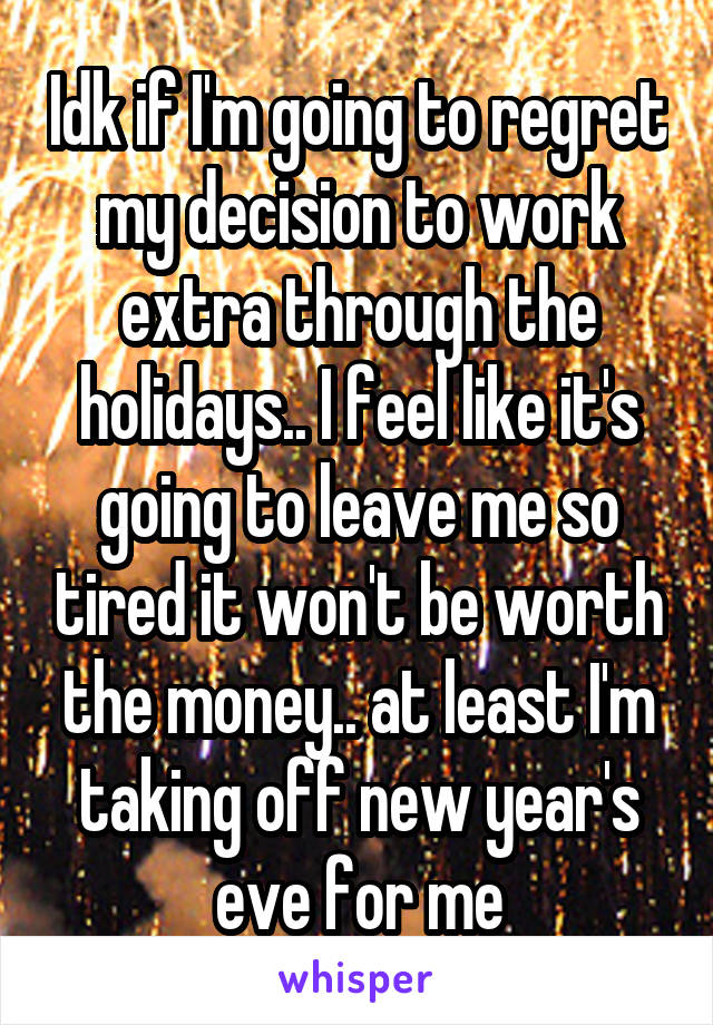 Idk if I'm going to regret my decision to work extra through the holidays.. I feel like it's going to leave me so tired it won't be worth the money.. at least I'm taking off new year's eve for me