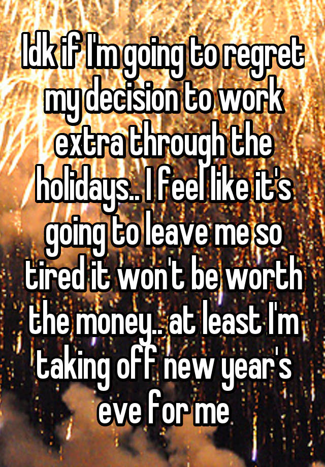 Idk if I'm going to regret my decision to work extra through the holidays.. I feel like it's going to leave me so tired it won't be worth the money.. at least I'm taking off new year's eve for me