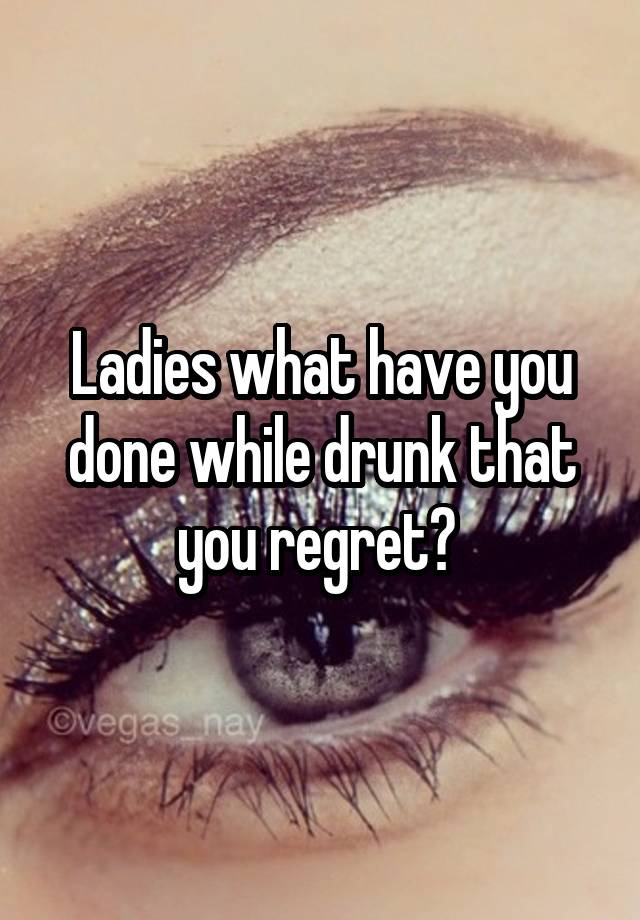 Ladies what have you done while drunk that you regret? 