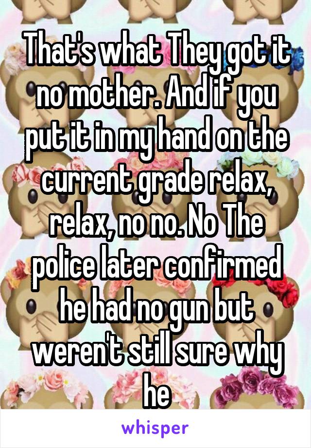 That's what They got it no mother. And if you put it in my hand on the current grade relax, relax, no no. No The police later confirmed he had no gun but weren't still sure why he