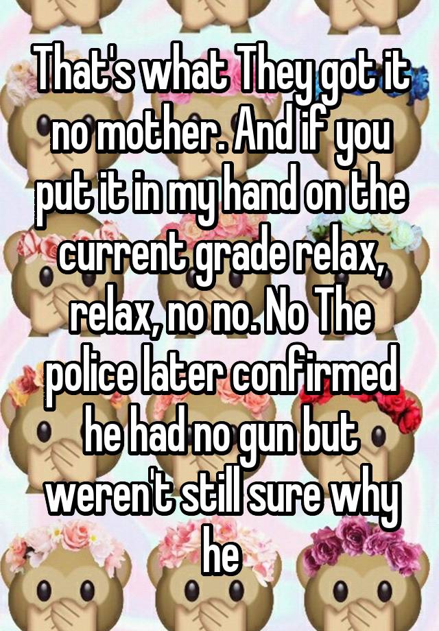 That's what They got it no mother. And if you put it in my hand on the current grade relax, relax, no no. No The police later confirmed he had no gun but weren't still sure why he