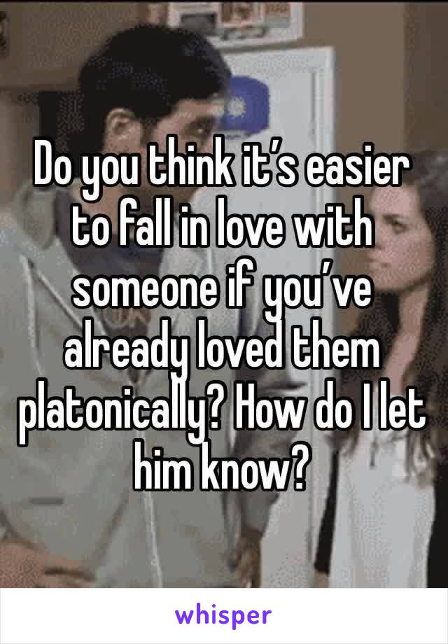 Do you think it’s easier to fall in love with someone if you’ve already loved them platonically? How do I let him know?