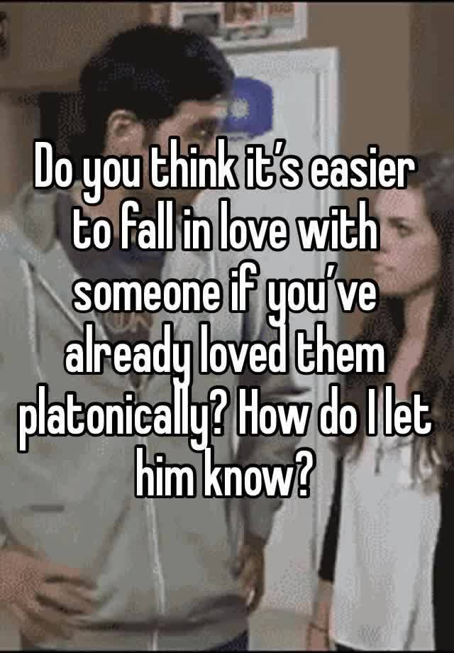 Do you think it’s easier to fall in love with someone if you’ve already loved them platonically? How do I let him know?