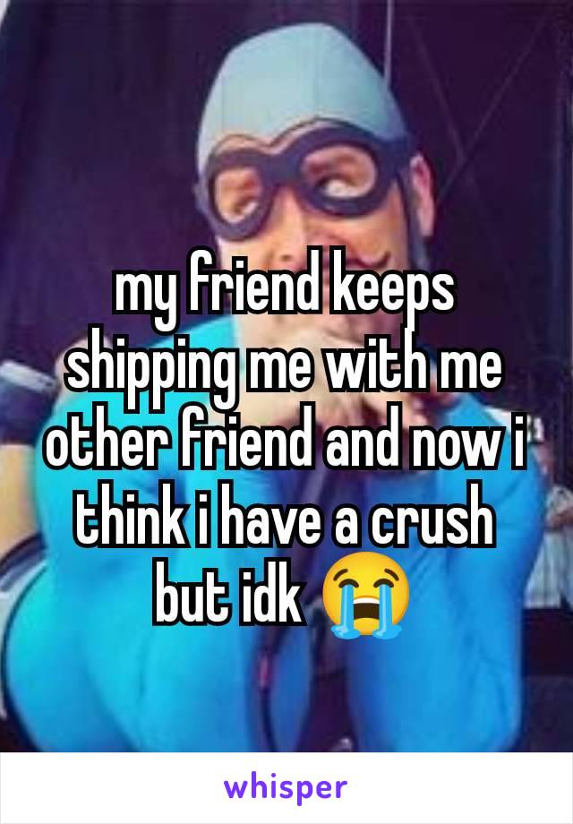 my friend keeps shipping me with me other friend and now i think i have a crush but idk 😭