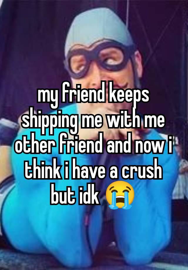 my friend keeps shipping me with me other friend and now i think i have a crush but idk 😭