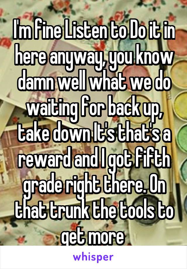 I'm fine Listen to Do it in here anyway, you know damn well what we do waiting for back up, take down It's that's a reward and I got fifth grade right there. On that trunk the tools to get more 