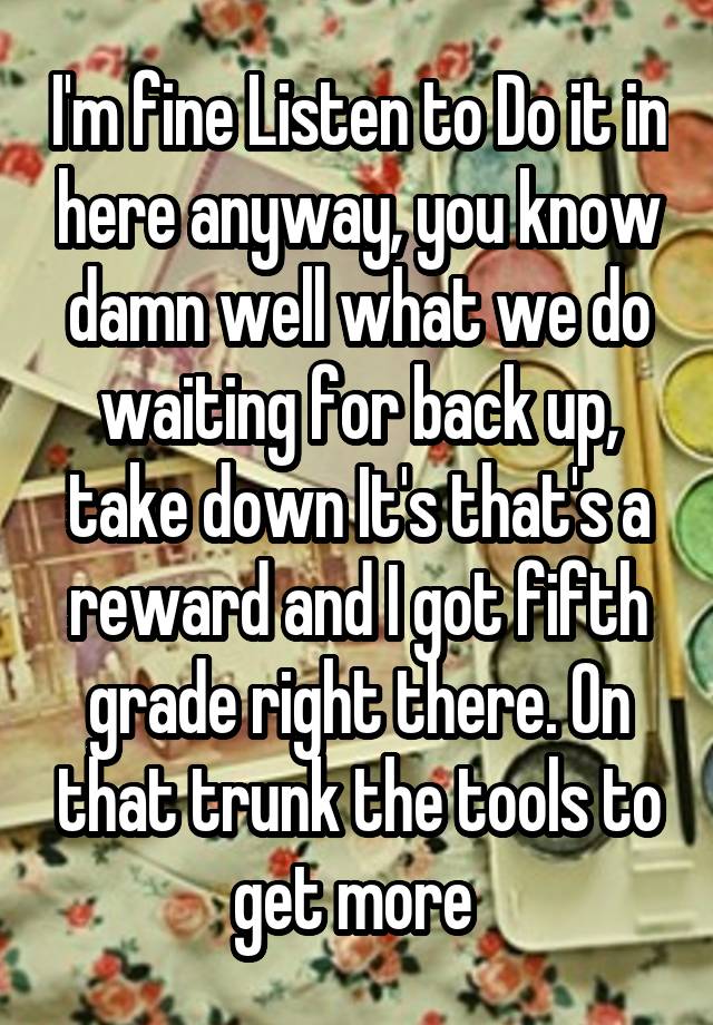 I'm fine Listen to Do it in here anyway, you know damn well what we do waiting for back up, take down It's that's a reward and I got fifth grade right there. On that trunk the tools to get more 