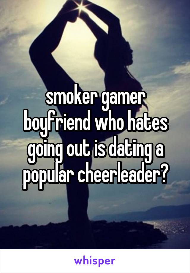smoker gamer boyfriend who hates going out is dating a popular cheerleader?