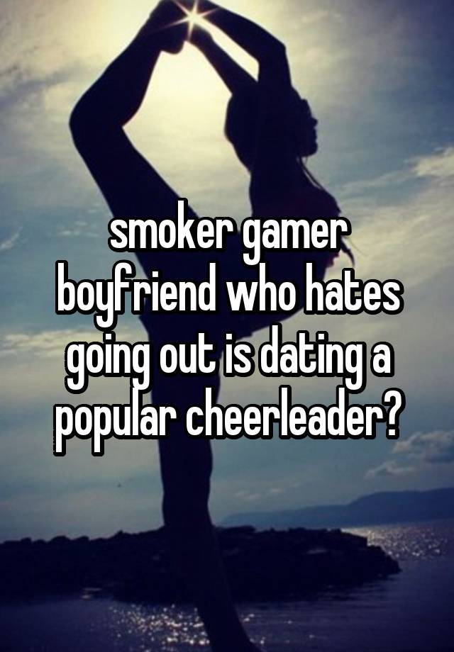 smoker gamer boyfriend who hates going out is dating a popular cheerleader?