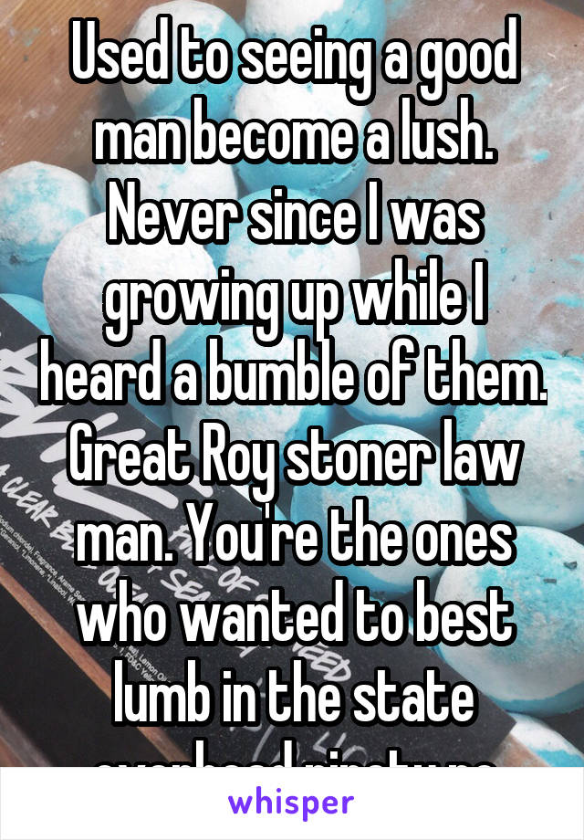 Used to seeing a good man become a lush. Never since I was growing up while I heard a bumble of them. Great Roy stoner law man. You're the ones who wanted to best lumb in the state overhead ninety po
