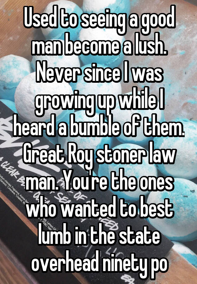 Used to seeing a good man become a lush. Never since I was growing up while I heard a bumble of them. Great Roy stoner law man. You're the ones who wanted to best lumb in the state overhead ninety po