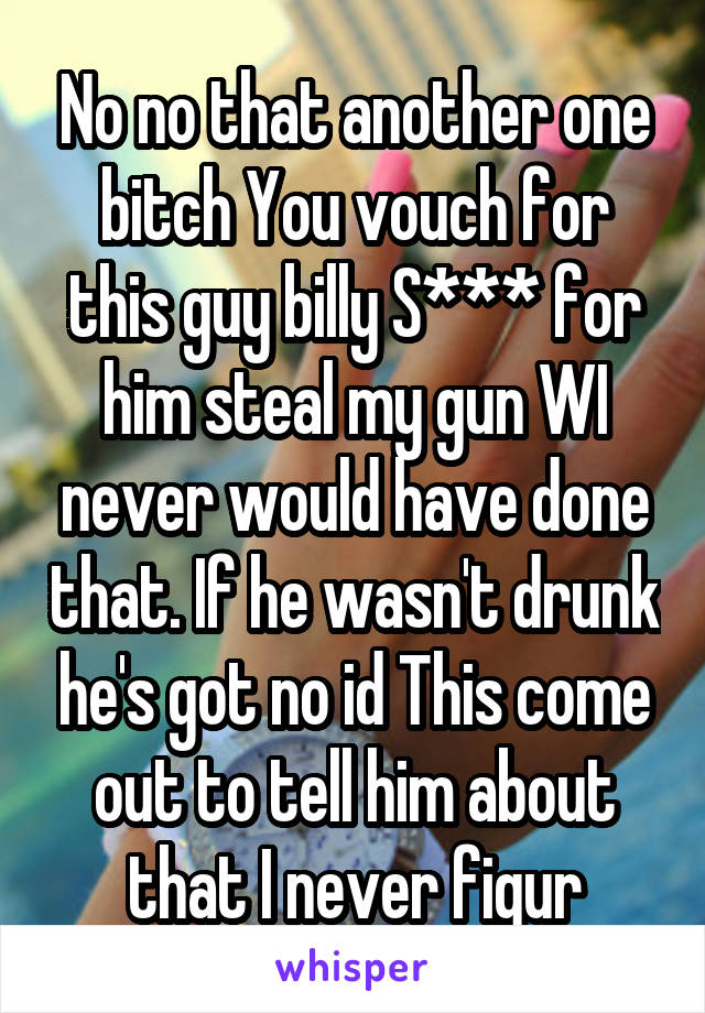 No no that another one bitch You vouch for this guy billy S*** for him steal my gun WI never would have done that. If he wasn't drunk he's got no id This come out to tell him about that I never figur