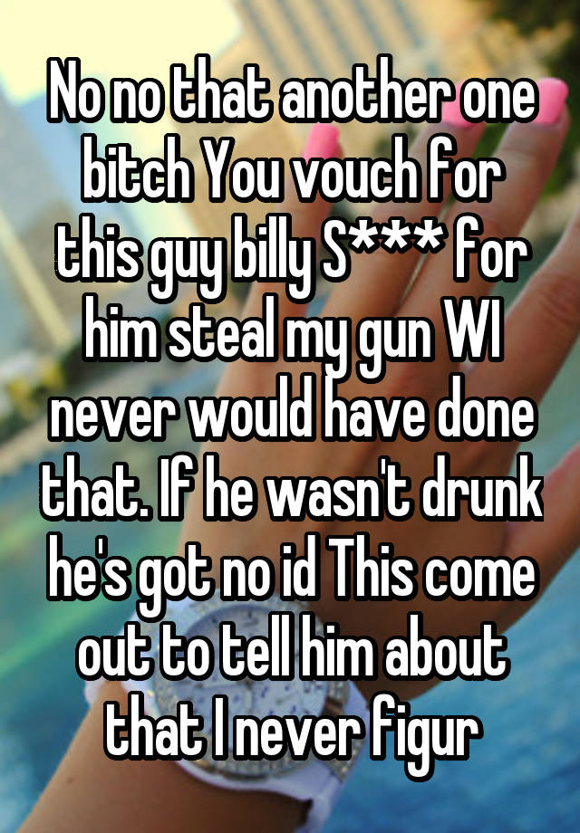 No no that another one bitch You vouch for this guy billy S*** for him steal my gun WI never would have done that. If he wasn't drunk he's got no id This come out to tell him about that I never figur