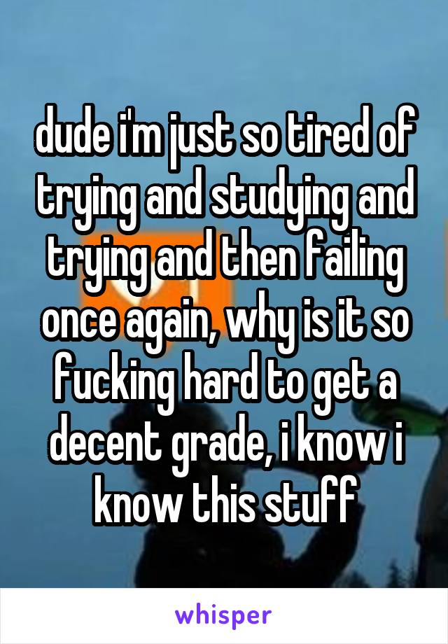 dude i'm just so tired of trying and studying and trying and then failing once again, why is it so fucking hard to get a decent grade, i know i know this stuff