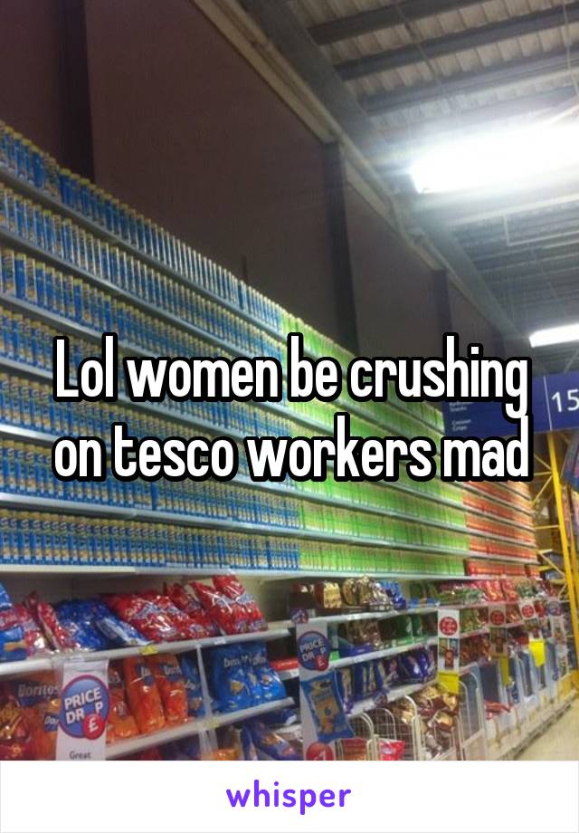 Lol women be crushing on tesco workers mad