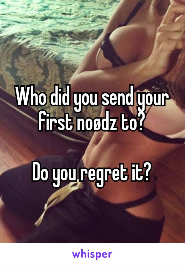 Who did you send your first noødz to?

Do you regret it?