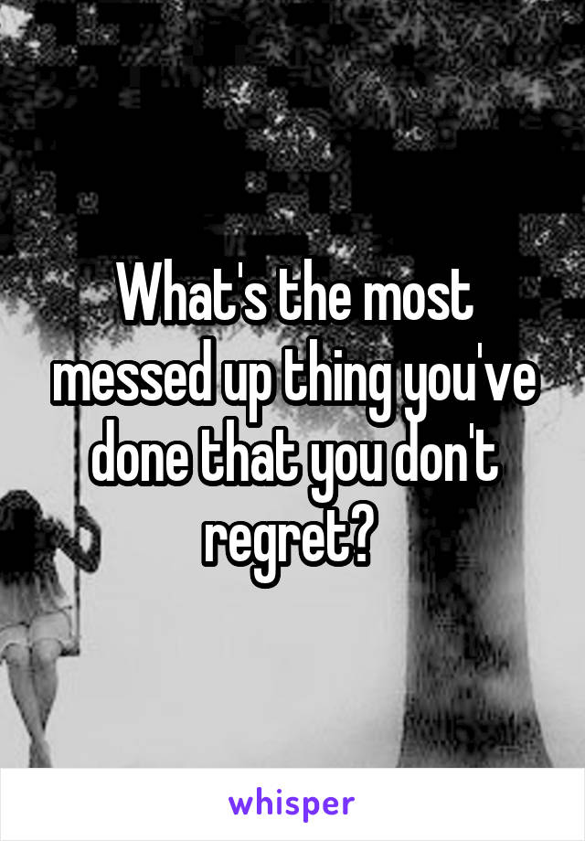 What's the most messed up thing you've done that you don't regret? 