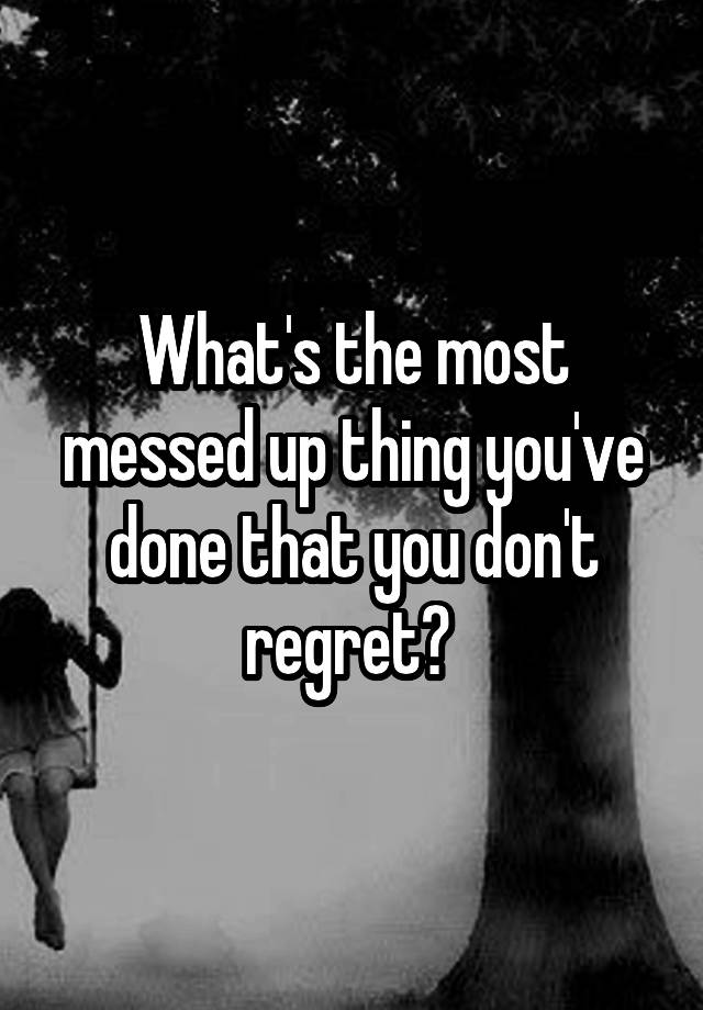 What's the most messed up thing you've done that you don't regret? 