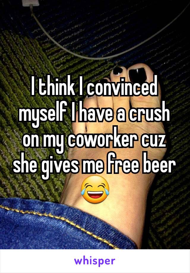 I think I convinced myself I have a crush on my coworker cuz she gives me free beer 😂