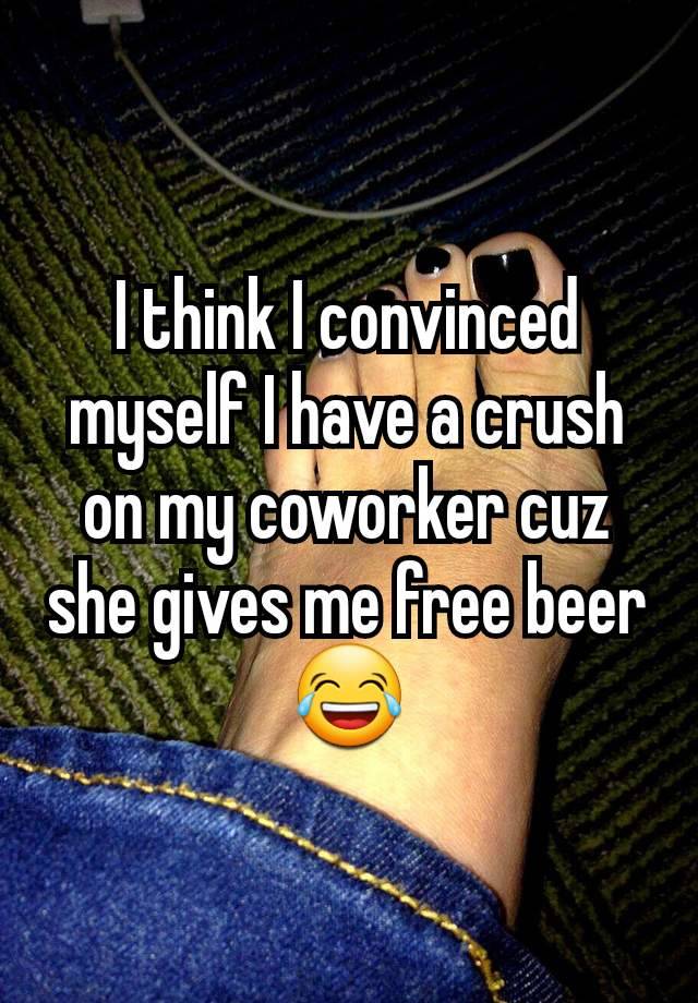 I think I convinced myself I have a crush on my coworker cuz she gives me free beer 😂