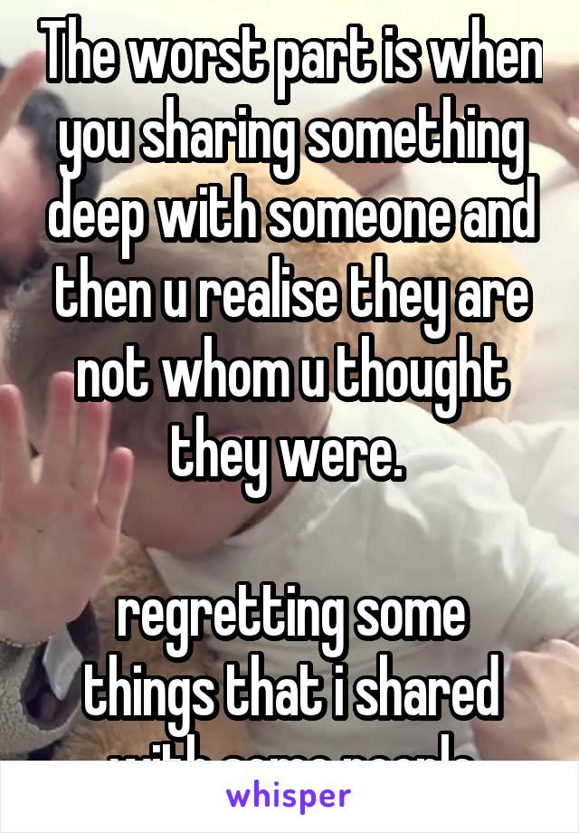 The worst part is when you sharing something deep with someone and then u realise they are not whom u thought they were. 

regretting some things that i shared with some people