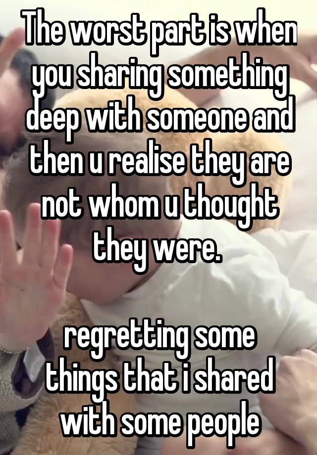 The worst part is when you sharing something deep with someone and then u realise they are not whom u thought they were. 

regretting some things that i shared with some people