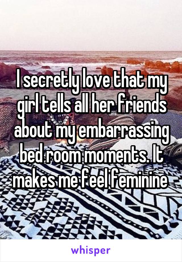 I secretly love that my girl tells all her friends about my embarrassing bed room moments. It makes me feel feminine 