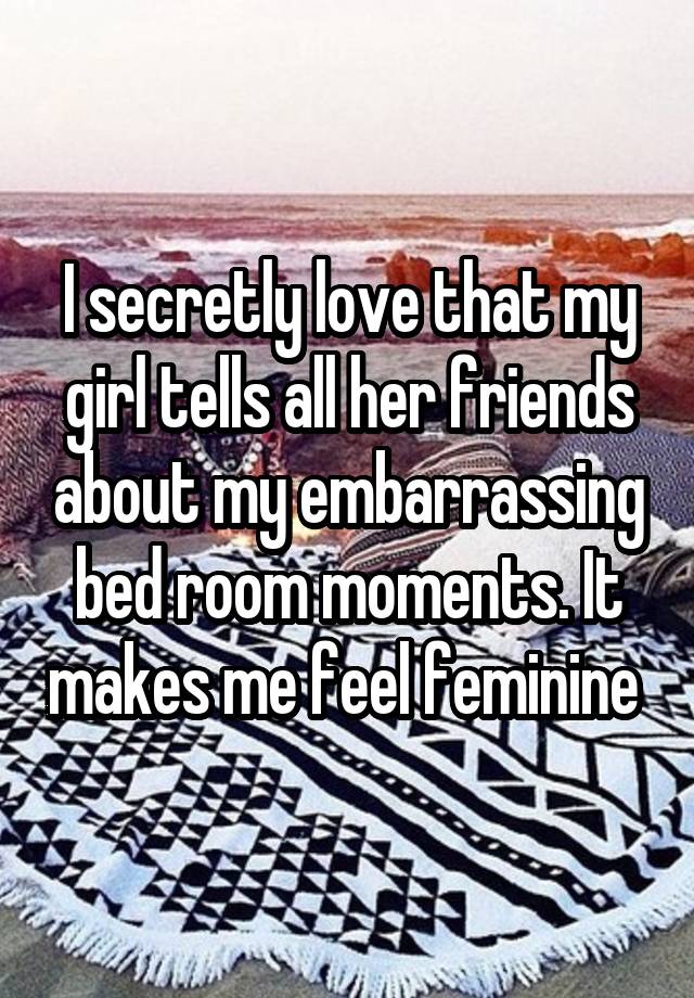 I secretly love that my girl tells all her friends about my embarrassing bed room moments. It makes me feel feminine 