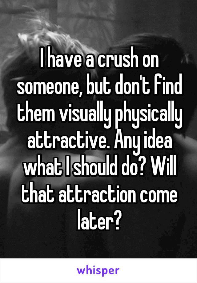 I have a crush on someone, but don't find them visually physically attractive. Any idea what I should do? Will that attraction come later?