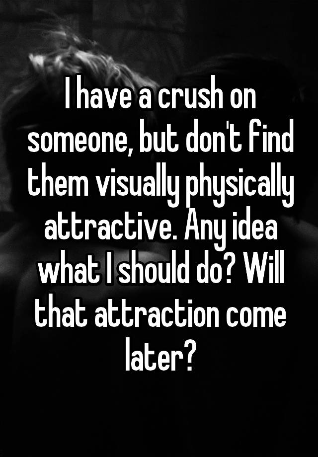 I have a crush on someone, but don't find them visually physically attractive. Any idea what I should do? Will that attraction come later?