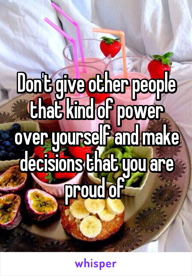 Don't give other people that kind of power over yourself and make decisions that you are proud of 