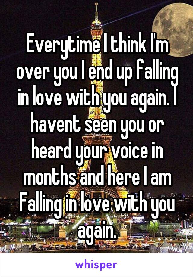 Everytime I think I'm over you I end up falling in love with you again. I havent seen you or heard your voice in months and here I am
Falling in love with you again.