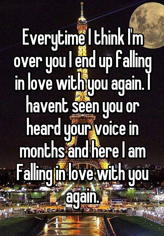 Everytime I think I'm over you I end up falling in love with you again. I havent seen you or heard your voice in months and here I am
Falling in love with you again.