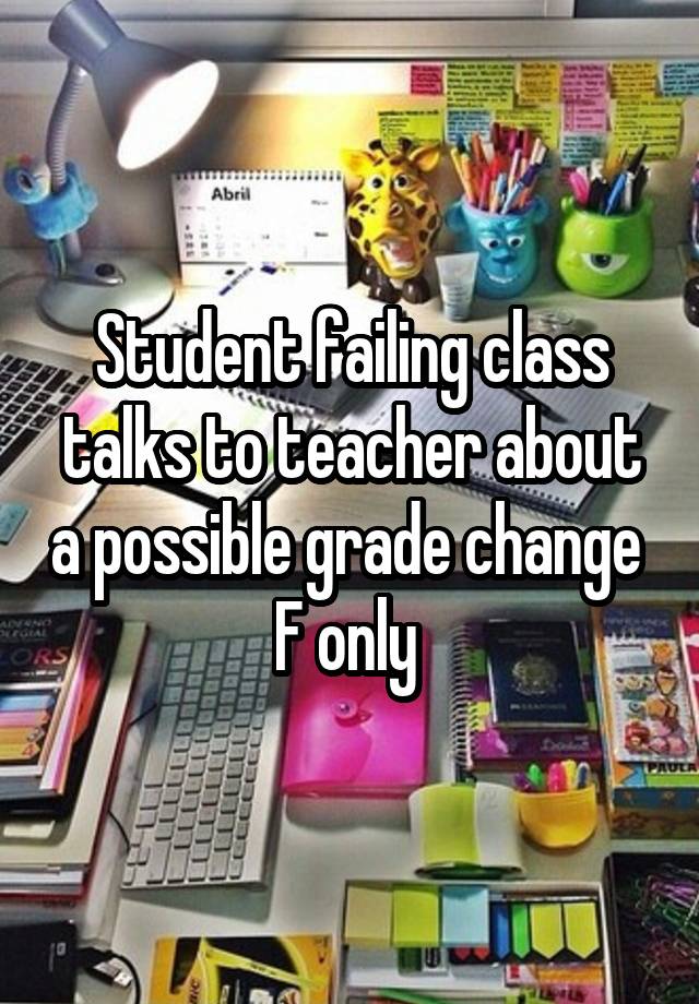 Student failing class talks to teacher about a possible grade change 
F only 