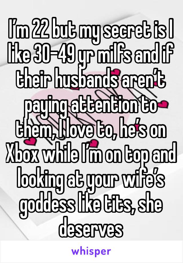 I’m 22 but my secret is I like 30-49 yr milfs and if their husbands aren’t paying attention to them, I love to, he’s on Xbox while I’m on top and looking at your wife’s goddess like tits, she deserves