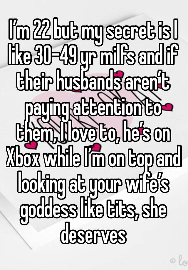 I’m 22 but my secret is I like 30-49 yr milfs and if their husbands aren’t paying attention to them, I love to, he’s on Xbox while I’m on top and looking at your wife’s goddess like tits, she deserves