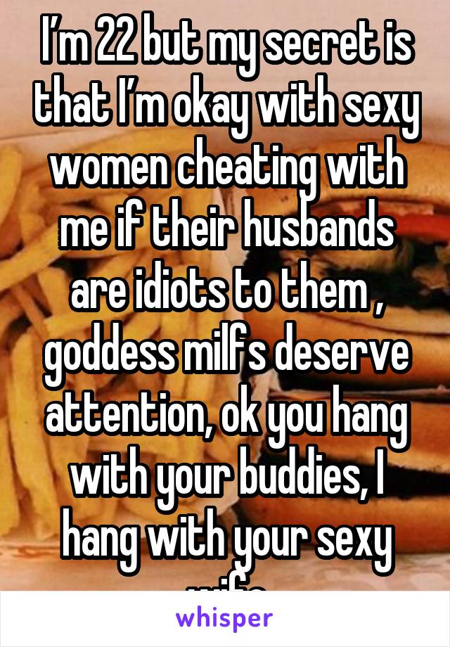 I’m 22 but my secret is that I’m okay with sexy women cheating with me if their husbands are idiots to them , goddess milfs deserve attention, ok you hang with your buddies, I hang with your sexy wife