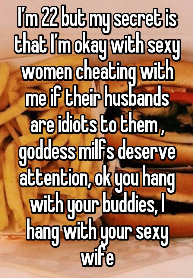 I’m 22 but my secret is that I’m okay with sexy women cheating with me if their husbands are idiots to them , goddess milfs deserve attention, ok you hang with your buddies, I hang with your sexy wife