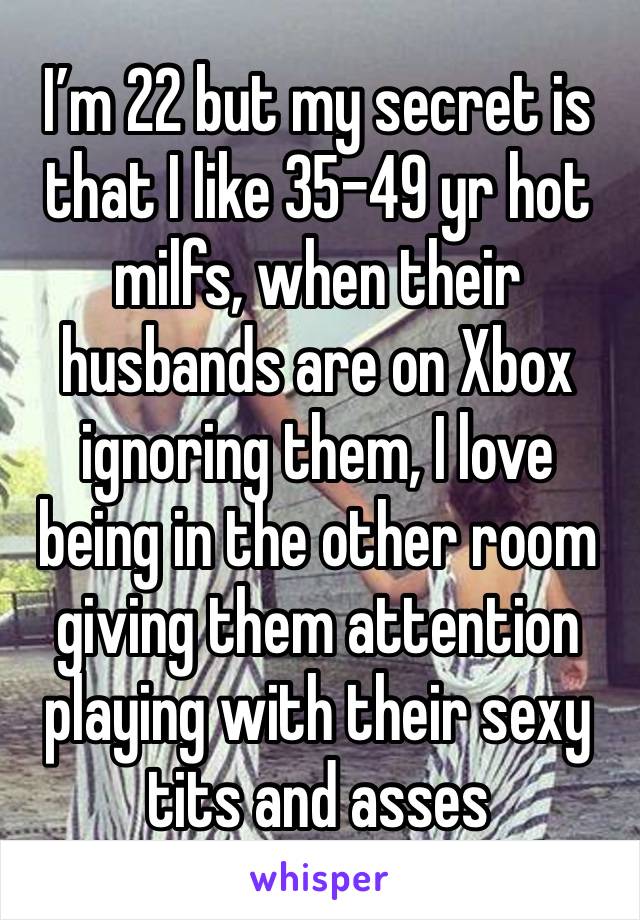 I’m 22 but my secret is that I like 35-49 yr hot milfs, when their husbands are on Xbox ignoring them, I love being in the other room giving them attention playing with their sexy tits and asses