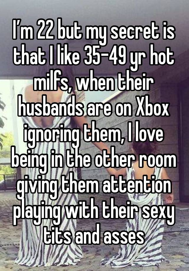 I’m 22 but my secret is that I like 35-49 yr hot milfs, when their husbands are on Xbox ignoring them, I love being in the other room giving them attention playing with their sexy tits and asses