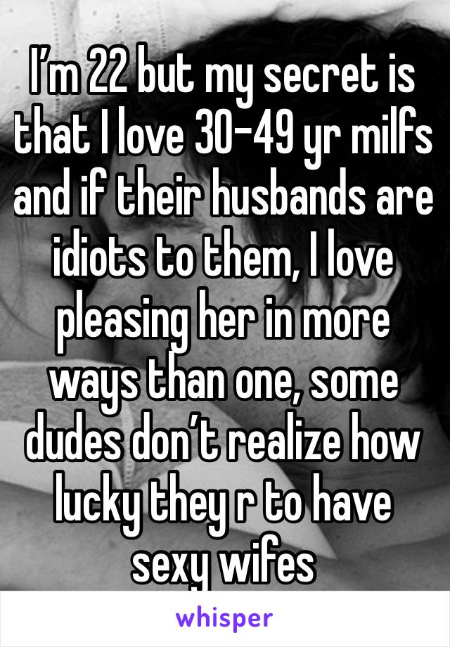 I’m 22 but my secret is that I love 30-49 yr milfs and if their husbands are idiots to them, I love pleasing her in more ways than one, some dudes don’t realize how lucky they r to have sexy wifes 