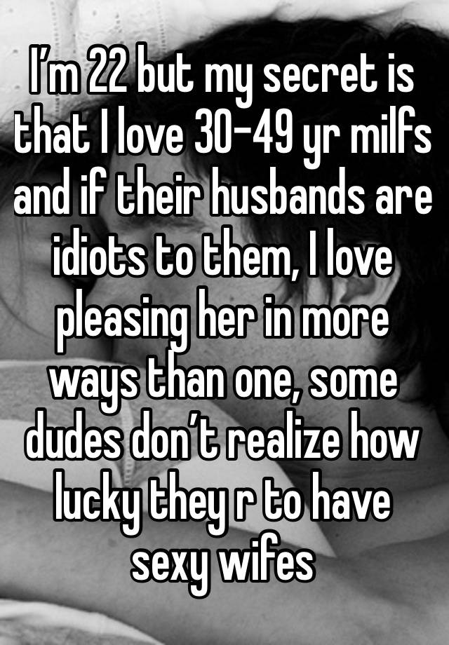 I’m 22 but my secret is that I love 30-49 yr milfs and if their husbands are idiots to them, I love pleasing her in more ways than one, some dudes don’t realize how lucky they r to have sexy wifes 