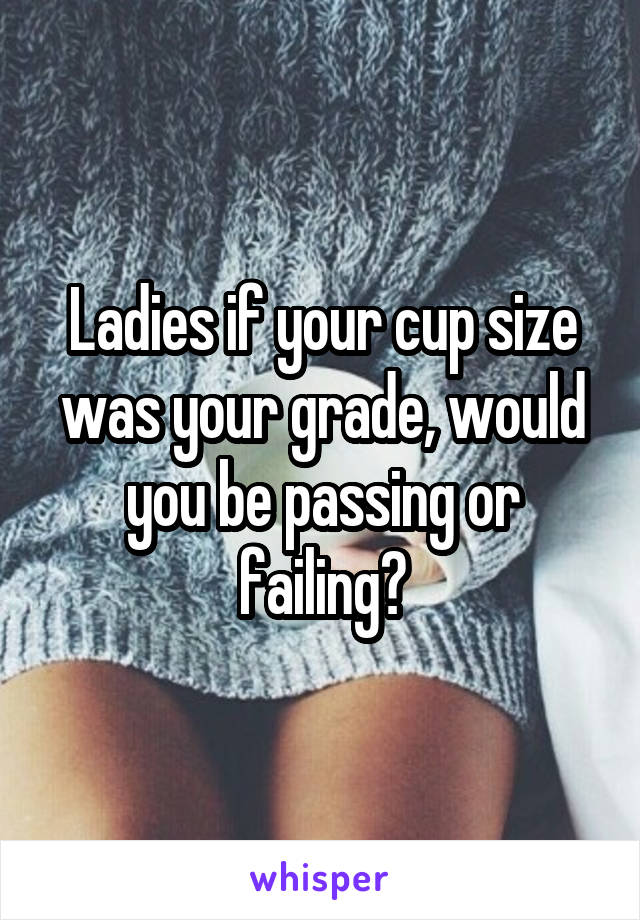 Ladies if your cup size was your grade, would you be passing or failing?