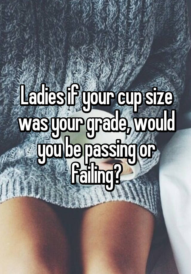 Ladies if your cup size was your grade, would you be passing or failing?