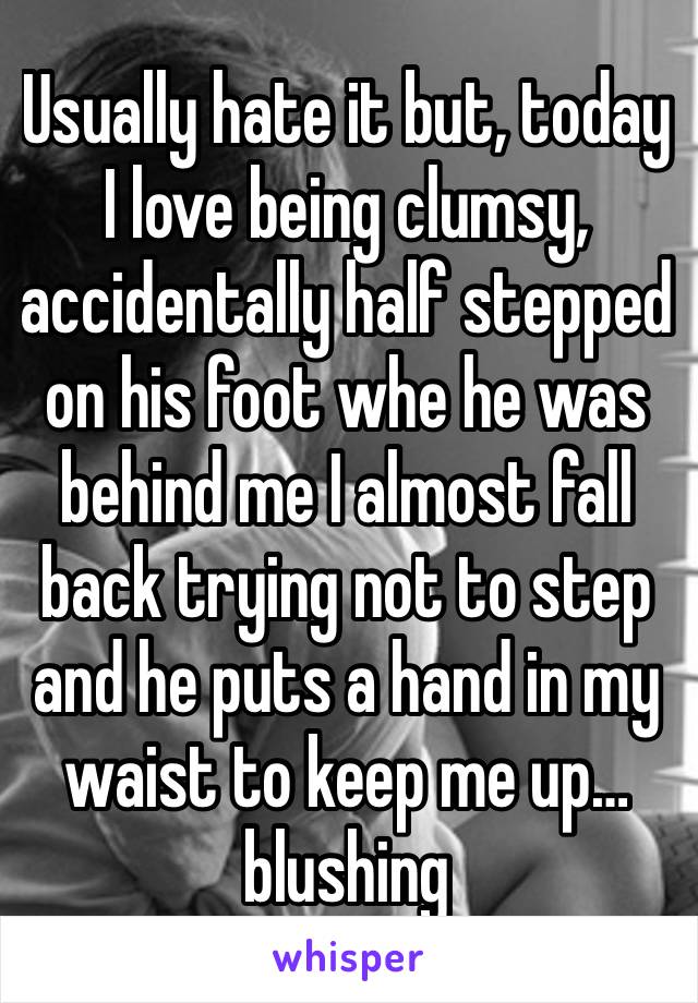 Usually hate it but, today I love being clumsy, accidentally half stepped on his foot whe he was behind me I almost fall back trying not to step and he puts a hand in my waist to keep me up… blushing