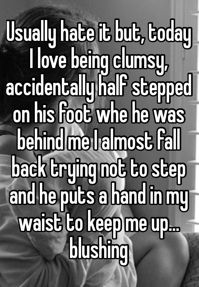 Usually hate it but, today I love being clumsy, accidentally half stepped on his foot whe he was behind me I almost fall back trying not to step and he puts a hand in my waist to keep me up… blushing