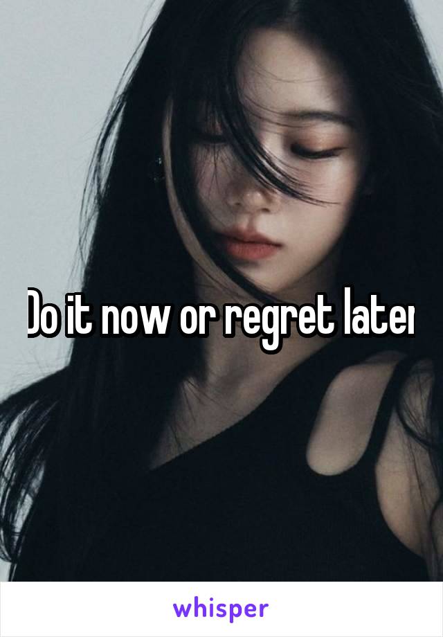 Do it now or regret later